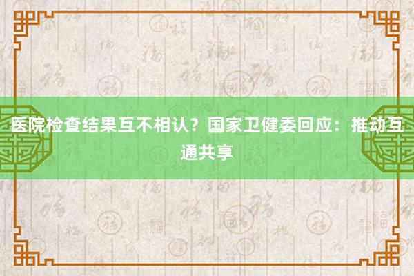 医院检查结果互不相认？国家卫健委回应：推动互通共享