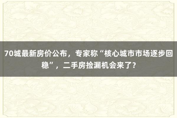 70城最新房价公布，专家称“核心城市市场逐步回稳”，二手房捡漏机会来了？