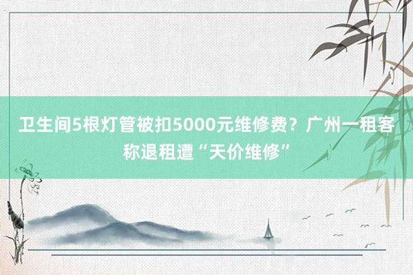 卫生间5根灯管被扣5000元维修费？广州一租客称退租遭“天价维修”