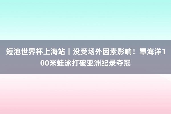 短池世界杯上海站｜没受场外因素影响！覃海洋100米蛙泳打破亚洲纪录夺冠