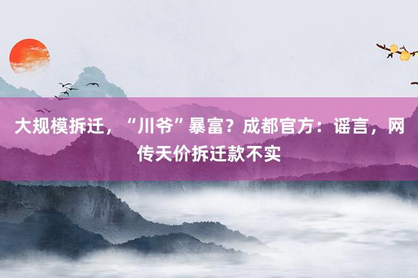 大规模拆迁，“川爷”暴富？成都官方：谣言，网传天价拆迁款不实