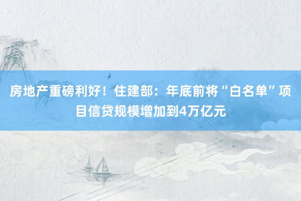 房地产重磅利好！住建部：年底前将“白名单”项目信贷规模增加到4万亿元