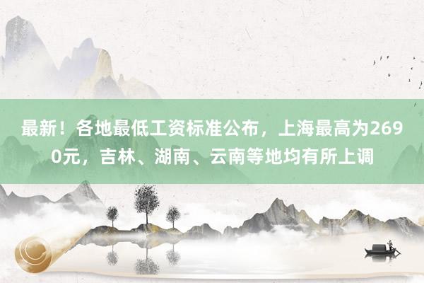 最新！各地最低工资标准公布，上海最高为2690元，吉林、湖南、云南等地均有所上调