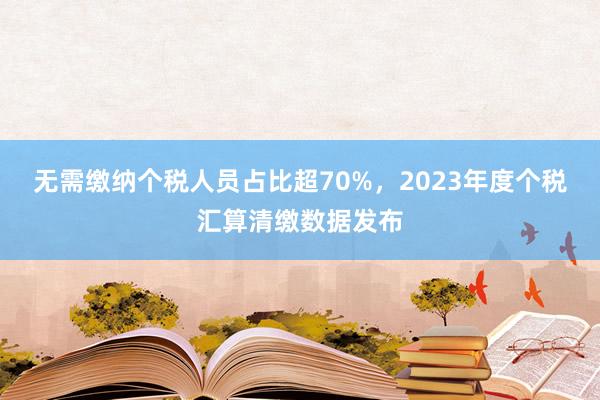 无需缴纳个税人员占比超70%，2023年度个税汇算清缴数据发布