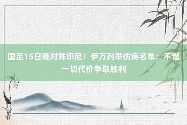 国足15日晚对阵印尼！伊万列举伤病名单：不惜一切代价争取胜利