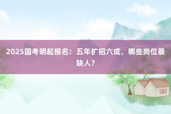 2025国考明起报名：五年扩招六成，哪些岗位最缺人？