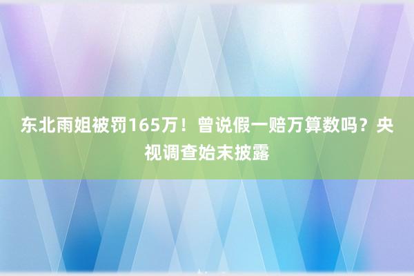 东北雨姐被罚165万！曾说假一赔万算数吗？央视调查始末披露