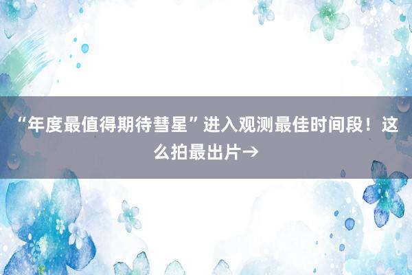 “年度最值得期待彗星”进入观测最佳时间段！这么拍最出片→