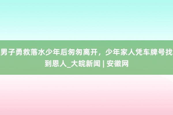 男子勇救落水少年后匆匆离开，少年家人凭车牌号找到恩人_大皖新闻 | 安徽网