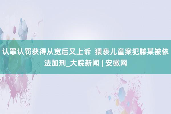 认罪认罚获得从宽后又上诉  猥亵儿童案犯滕某被依法加刑_大皖新闻 | 安徽网