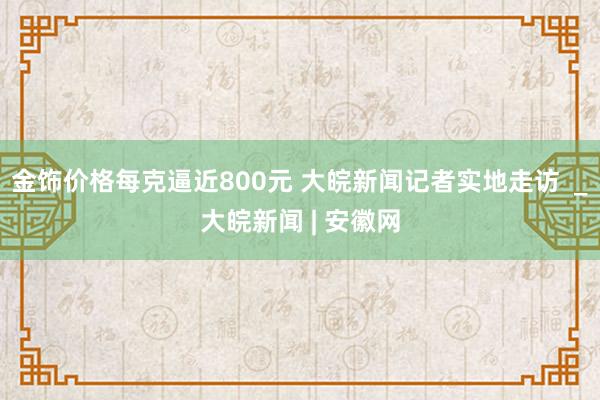 金饰价格每克逼近800元 大皖新闻记者实地走访  _大皖新闻 | 安徽网