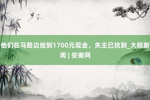 他们在马路边捡到1700元现金，失主已找到_大皖新闻 | 安徽网