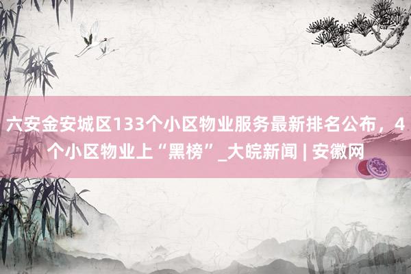 六安金安城区133个小区物业服务最新排名公布，4个小区物业上“黑榜”_大皖新闻 | 安徽网