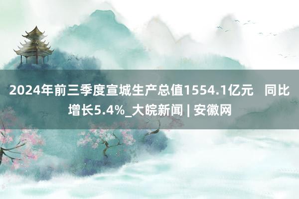 2024年前三季度宣城生产总值1554.1亿元   同比增长5.4%_大皖新闻 | 安徽网