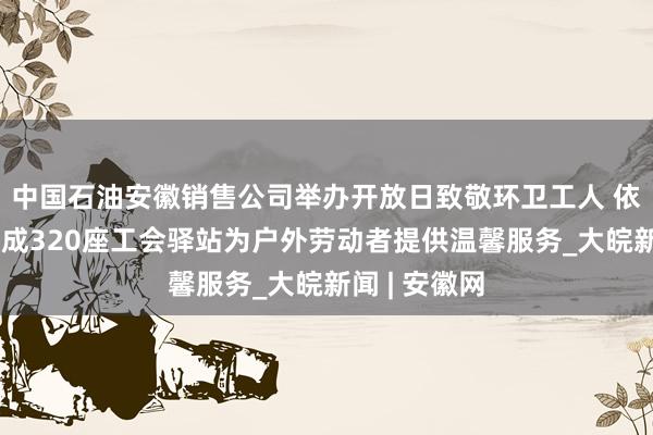 中国石油安徽销售公司举办开放日致敬环卫工人 依托加油站建成320座工会驿站为户外劳动者提供温馨服务_大皖新闻 | 安徽网