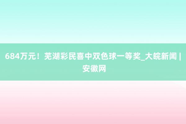 684万元！芜湖彩民喜中双色球一等奖_大皖新闻 | 安徽网