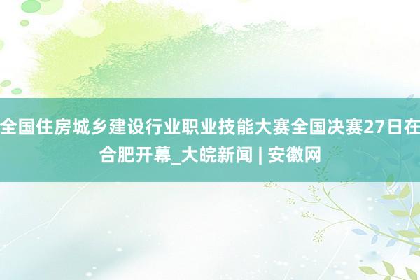 全国住房城乡建设行业职业技能大赛全国决赛27日在合肥开幕_大皖新闻 | 安徽网