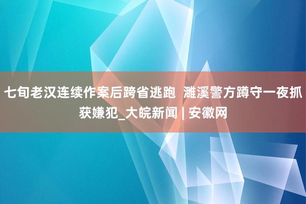 七旬老汉连续作案后跨省逃跑  濉溪警方蹲守一夜抓获嫌犯_大皖新闻 | 安徽网