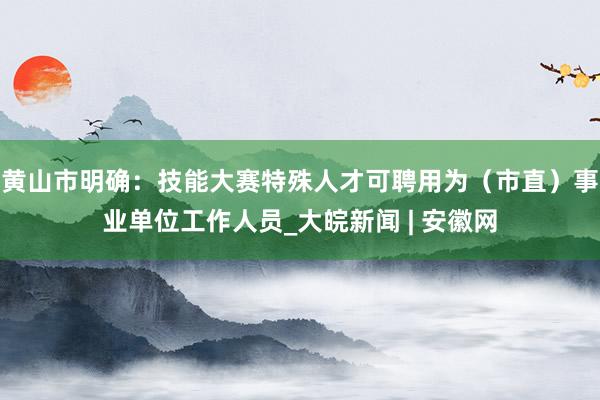 黄山市明确：技能大赛特殊人才可聘用为（市直）事业单位工作人员_大皖新闻 | 安徽网