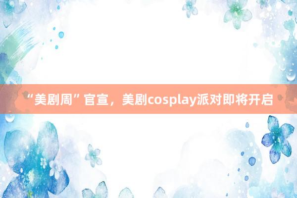 “美剧周”官宣，美剧cosplay派对即将开启