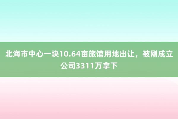 北海市中心一块10.64亩旅馆用地出让，被刚成立公司3311万拿下