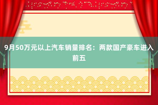 9月50万元以上汽车销量排名：两款国产豪车进入前五