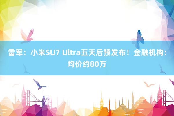 雷军：小米SU7 Ultra五天后预发布！金融机构：均价约80万