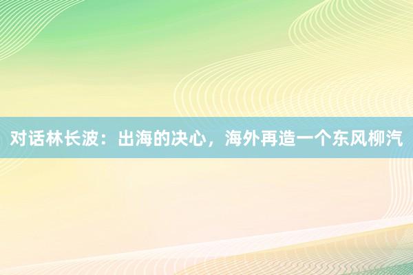 对话林长波：出海的决心，海外再造一个东风柳汽