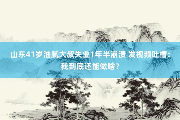 山东41岁油腻大叔失业1年半崩溃 发视频吐槽：我到底还能做啥？