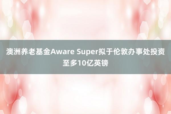 澳洲养老基金Aware Super拟于伦敦办事处投资至多10亿英镑