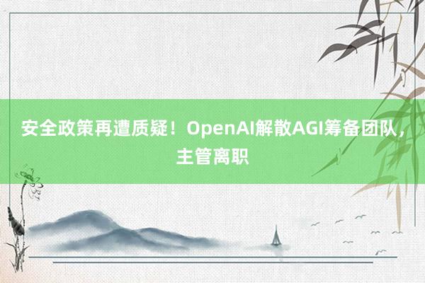 安全政策再遭质疑！OpenAI解散AGI筹备团队，主管离职