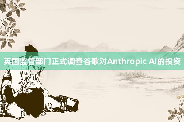 英国监管部门正式调查谷歌对Anthropic AI的投资