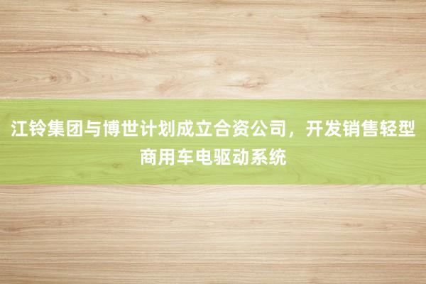 江铃集团与博世计划成立合资公司，开发销售轻型商用车电驱动系统