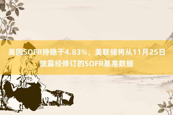 美国SOFR持稳于4.83%，美联储将从11月25日披露经修订的SOFR基准数据