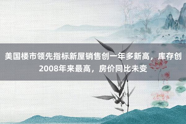 美国楼市领先指标新屋销售创一年多新高，库存创2008年来最高，房价同比未变