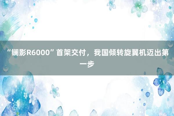 “镧影R6000”首架交付，我国倾转旋翼机迈出第一步