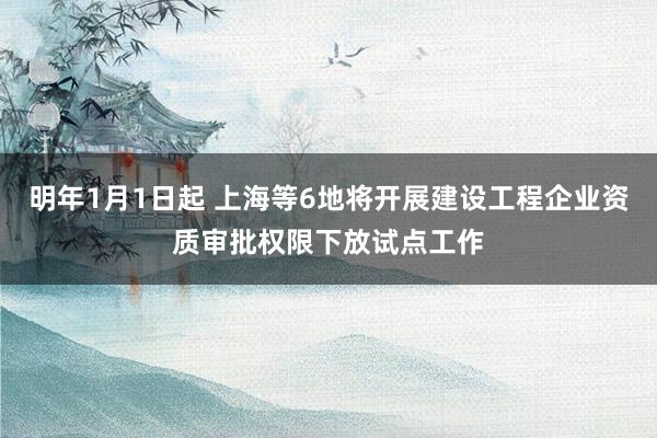 明年1月1日起 上海等6地将开展建设工程企业资质审批权限下放试点工作