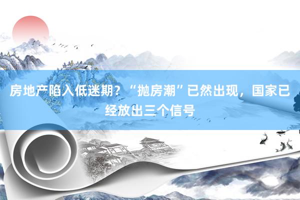 房地产陷入低迷期？“抛房潮”已然出现，国家已经放出三个信号