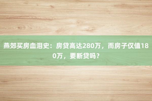 燕郊买房血泪史：房贷高达280万，而房子仅值180万，要断贷吗？