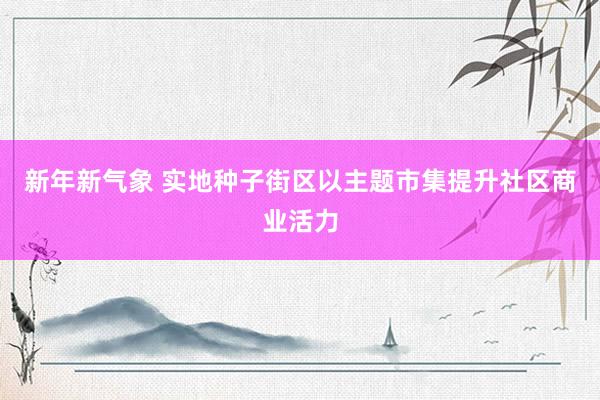 新年新气象 实地种子街区以主题市集提升社区商业活力