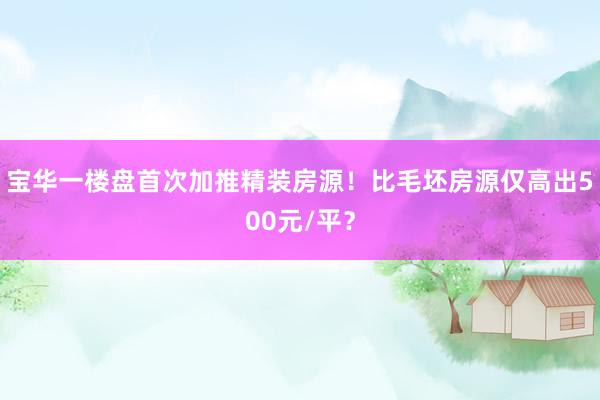 宝华一楼盘首次加推精装房源！比毛坯房源仅高出500元/平？