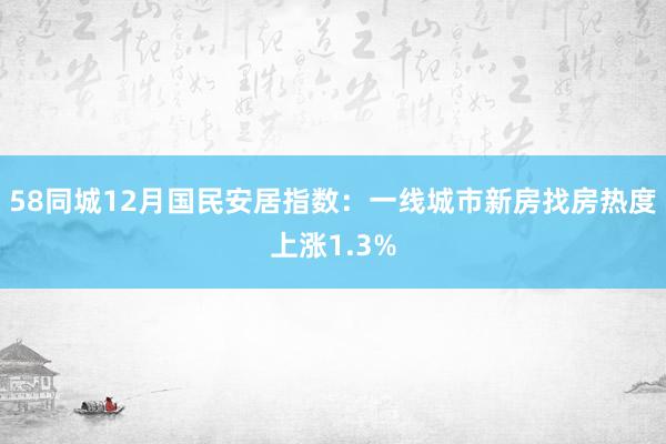 58同城12月国民安居指数：一线城市新房找房热度上涨1.3%