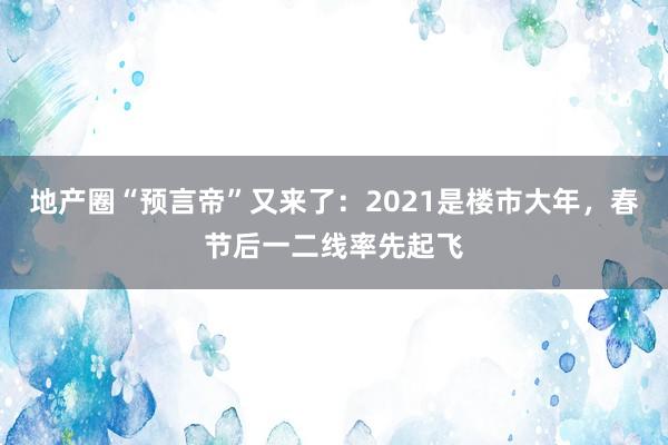 地产圈“预言帝”又来了：2021是楼市大年，春节后一二线率先起飞