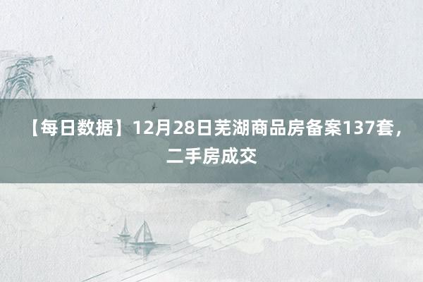 【每日数据】12月28日芜湖商品房备案137套，二手房成交