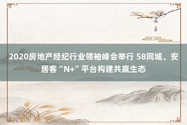 2020房地产经纪行业领袖峰会举行 58同城、安居客“N+”平台构建共赢生态