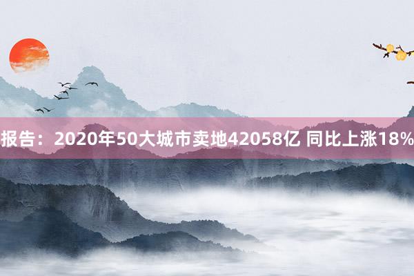 报告：2020年50大城市卖地42058亿 同比上涨18%