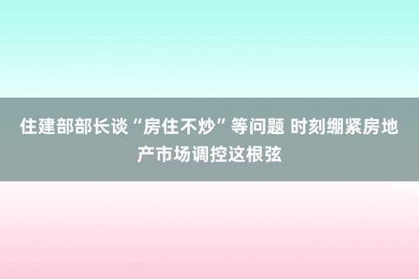 住建部部长谈“房住不炒”等问题 时刻绷紧房地产市场调控这根弦