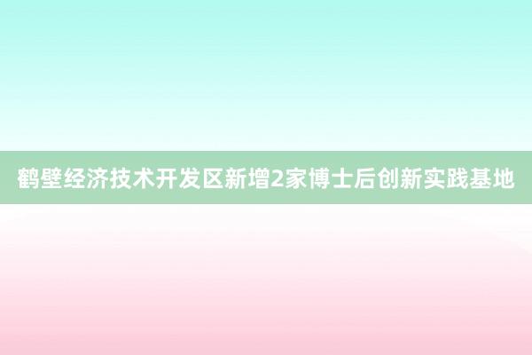 鹤壁经济技术开发区新增2家博士后创新实践基地