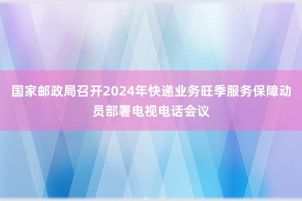 国家邮政局召开2024年快递业务旺季服务保障动员部署电视电话会议