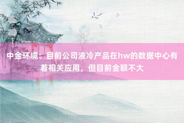 中金环境：目前公司液冷产品在hw的数据中心有着相关应用，但目前金额不大